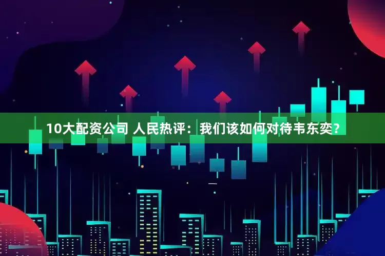 10大配资公司 人民热评：我们该如何对待韦东奕？