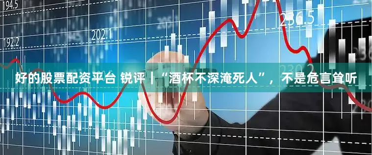 好的股票配资平台 锐评｜“酒杯不深淹死人”，不是危言耸听