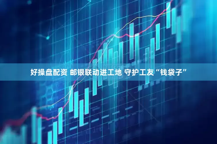 好操盘配资 邮银联动进工地 守护工友“钱袋子”
