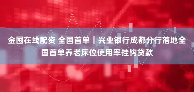 金囤在线配资 全国首单｜兴业银行成都分行落地全国首单养老床位使用率挂钩贷款