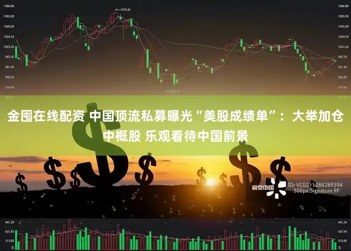 金囤在线配资 中国顶流私募曝光“美股成绩单”：大举加仓中概股 乐观看待中国前景