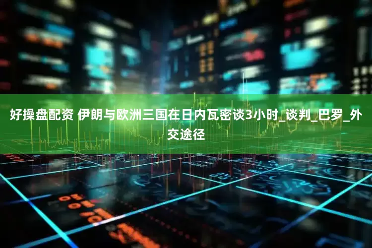 好操盘配资 伊朗与欧洲三国在日内瓦密谈3小时_谈判_巴罗_外交途径