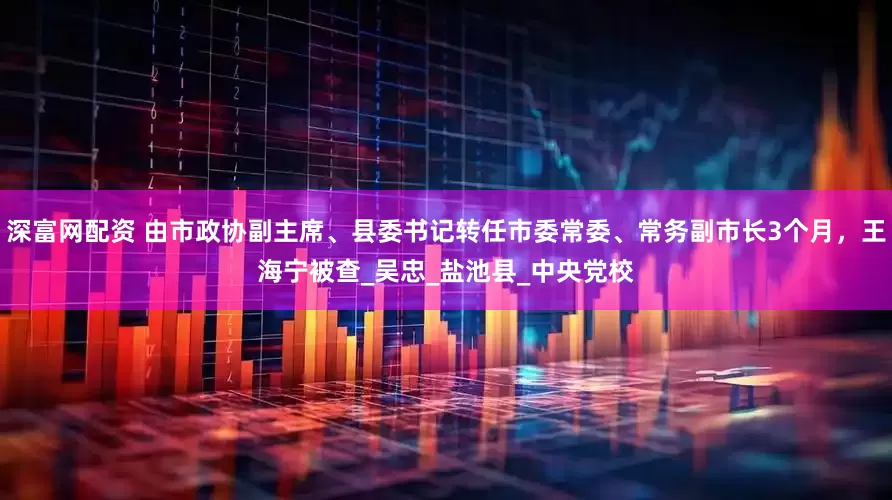 深富网配资 由市政协副主席、县委书记转任市委常委、常务副市长3个月，王海宁被查_吴忠_盐池县_中央党校