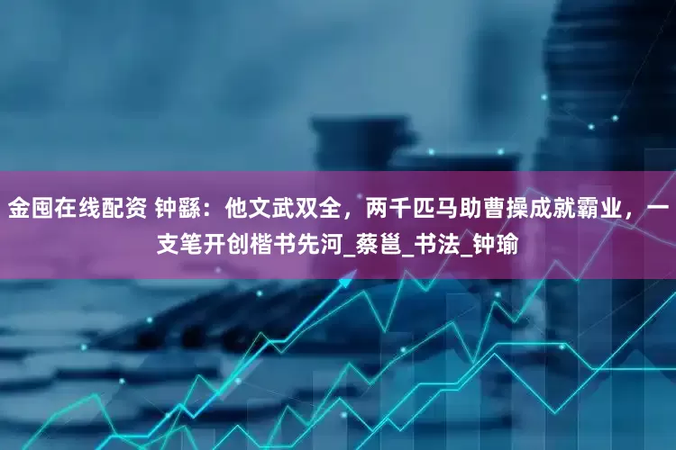 金囤在线配资 钟繇：他文武双全，两千匹马助曹操成就霸业，一支笔开创楷书先河_蔡邕_书法_钟瑜