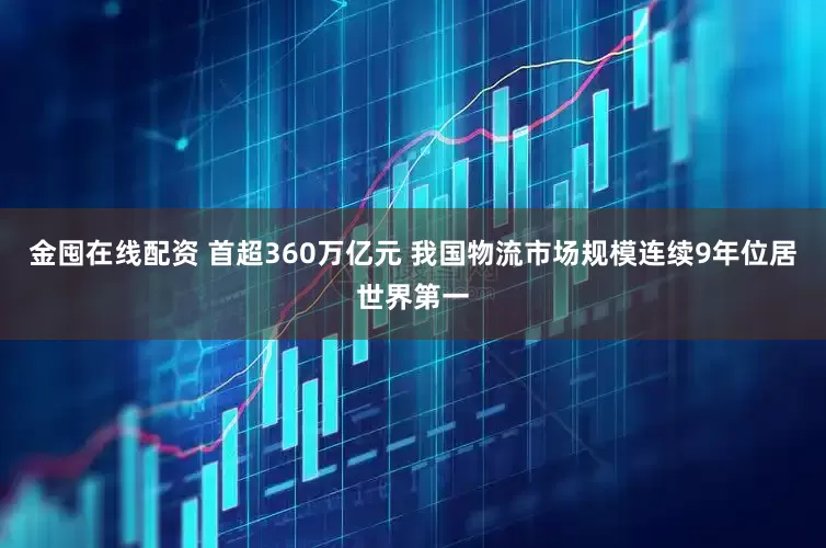 金囤在线配资 首超360万亿元 我国物流市场规模连续9年位居世界第一