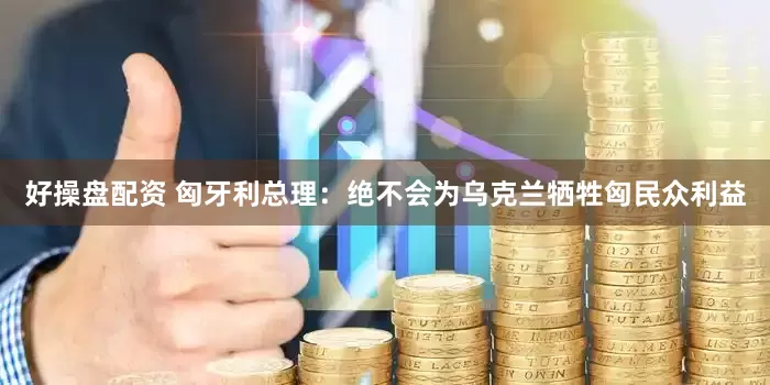 好操盘配资 匈牙利总理：绝不会为乌克兰牺牲匈民众利益