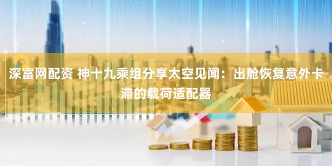 深富网配资 神十九乘组分享太空见闻：出舱恢复意外卡滞的载荷适配器