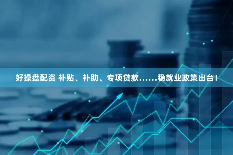 好操盘配资 补贴、补助、专项贷款……稳就业政策出台！