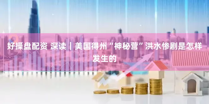 好操盘配资 深读｜美国得州“神秘营”洪水惨剧是怎样发生的