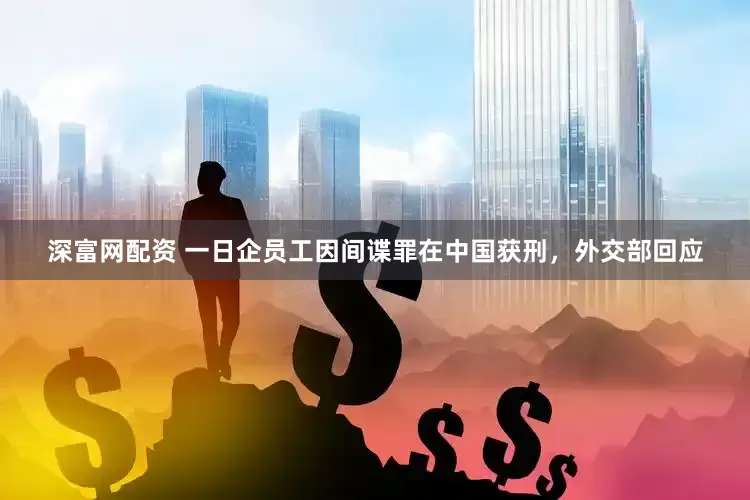深富网配资 一日企员工因间谍罪在中国获刑，外交部回应