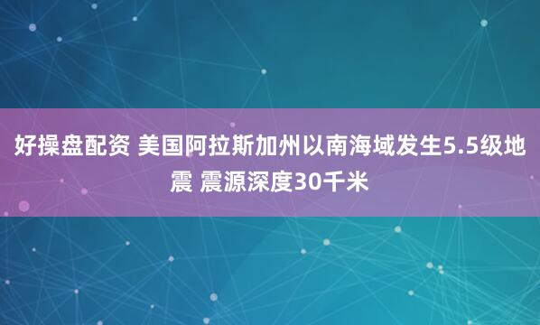 好操盘配资 美国阿拉斯加州以南海域发生5.5级地震 震源深度30千米