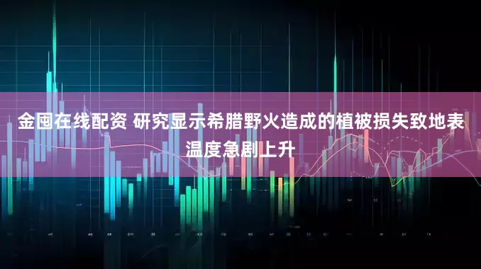 金囤在线配资 研究显示希腊野火造成的植被损失致地表温度急剧上升