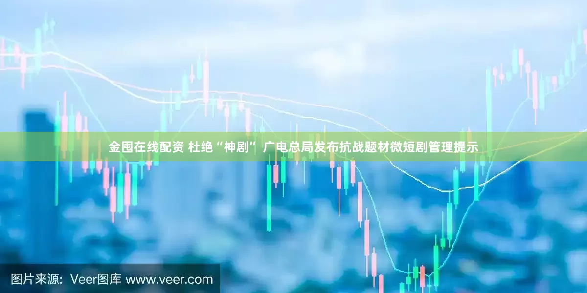 金囤在线配资 杜绝“神剧” 广电总局发布抗战题材微短剧管理提示