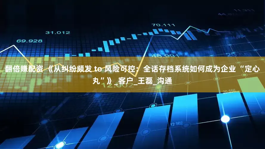 翻倍赚配资 《从纠纷频发 to 风险可控：全话存档系统如何成为企业 “定心丸”》_客户_王磊_沟通