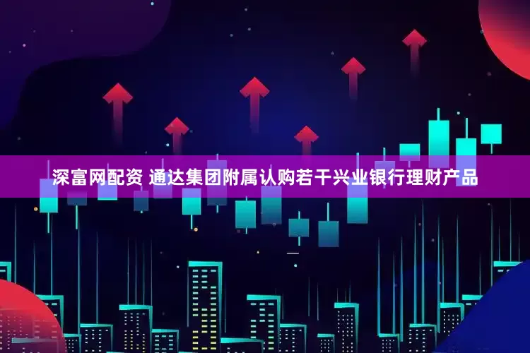 深富网配资 通达集团附属认购若干兴业银行理财产品