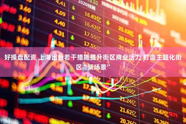 好操盘配资 上海出台若干措施提升街区商业活力 打造主题化街区“新场景”