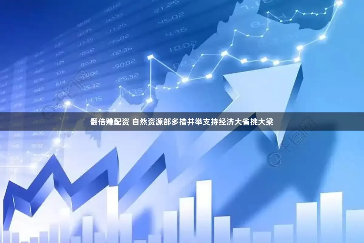 翻倍赚配资 自然资源部多措并举支持经济大省挑大梁