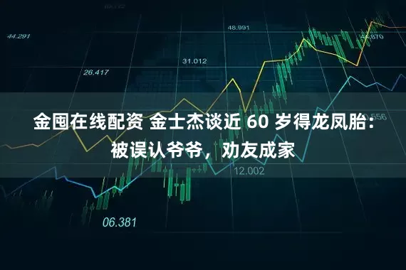 金囤在线配资 金士杰谈近 60 岁得龙凤胎：被误认爷爷，劝友成家