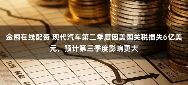 金囤在线配资 现代汽车第二季度因美国关税损失6亿美元，预计第三季度影响更大