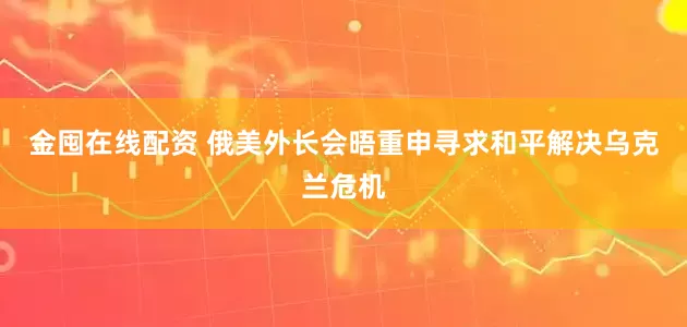 金囤在线配资 俄美外长会晤重申寻求和平解决乌克兰危机
