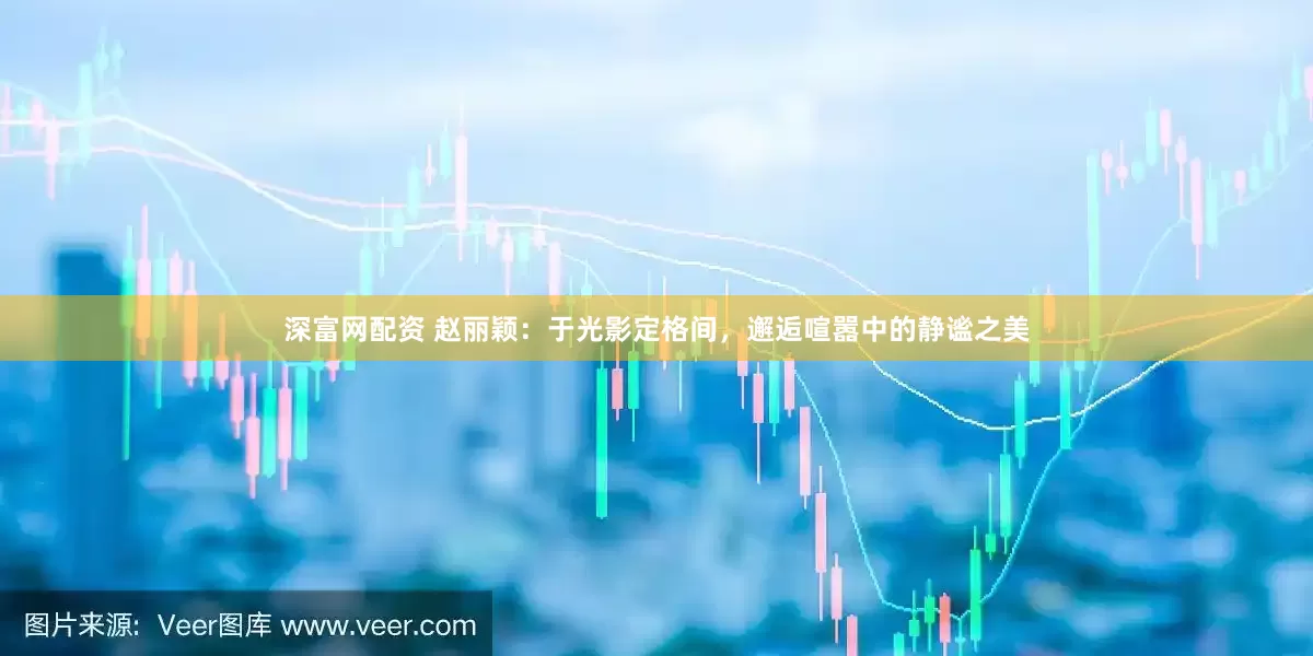 深富网配资 赵丽颖：于光影定格间，邂逅喧嚣中的静谧之美